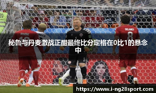秘鲁与丹麦激战正酣最终比分定格在0比1的悬念中