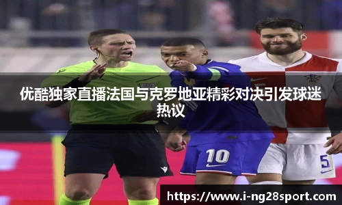 优酷独家直播法国与克罗地亚精彩对决引发球迷热议