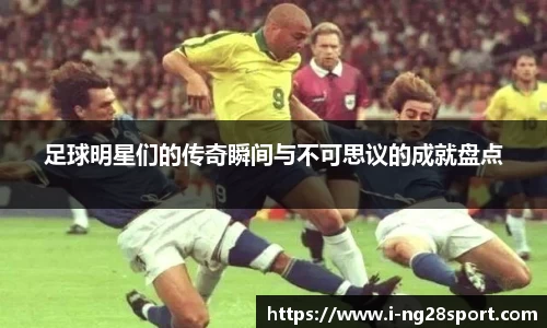 足球明星们的传奇瞬间与不可思议的成就盘点